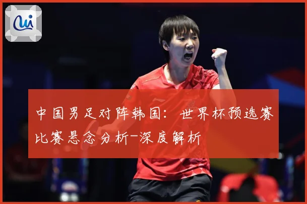 中国男足对阵韩国：世界杯预选赛比赛悬念分析-深度解析