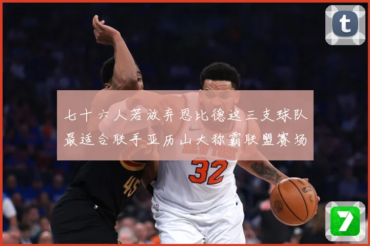 七十六人若放弃恩比德这三支球队最适合联手亚历山大称霸联盟赛场复盘-深度解析