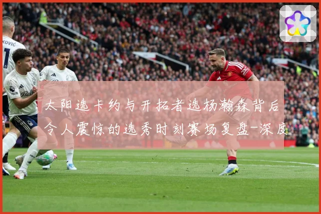 太阳选卡约与开拓者选杨瀚森背后令人震惊的选秀时刻赛场复盘-深度解析