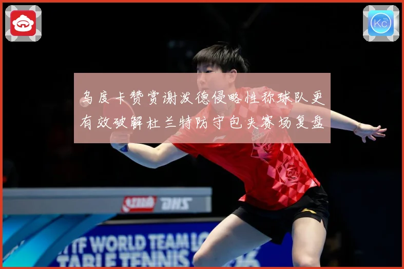 乌度卡赞赏谢泼德侵略性称球队更有效破解杜兰特防守包夹赛场复盘-深度解析