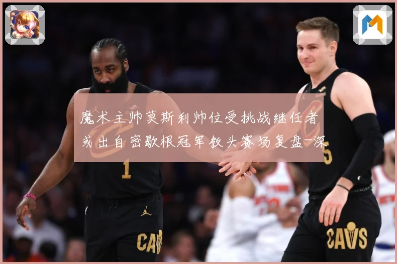魔术主帅莫斯利帅位受挑战继任者或出自密歇根冠军教头赛场复盘-深度解析