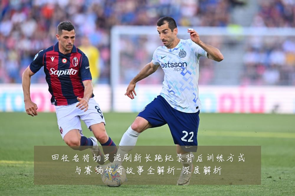 田径名将切罗诺刷新长跑纪录背后训练方式与赛场传奇故事全解析-深度解析