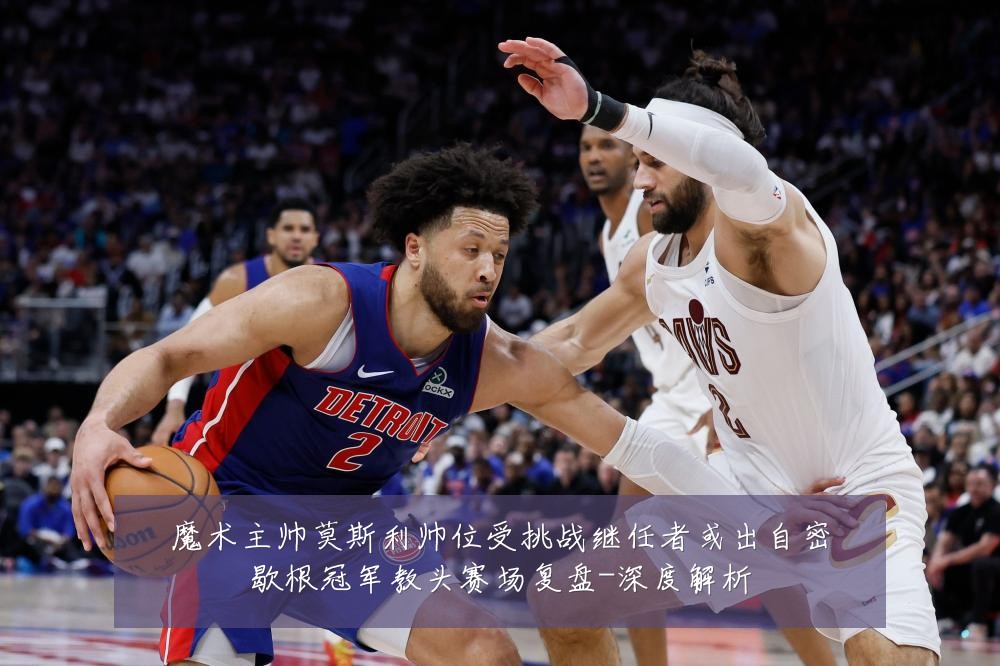 魔术主帅莫斯利帅位受挑战继任者或出自密歇根冠军教头赛场复盘-深度解析