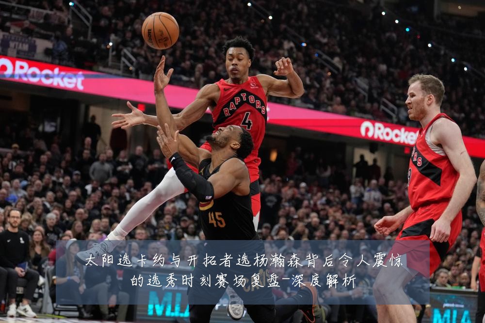 太阳选卡约与开拓者选杨瀚森背后令人震惊的选秀时刻赛场复盘-深度解析
